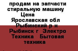 продам на запчасти стиральную машину › Цена ­ 1 300 - Ярославская обл., Рыбинский р-н, Рыбинск г. Электро-Техника » Бытовая техника   